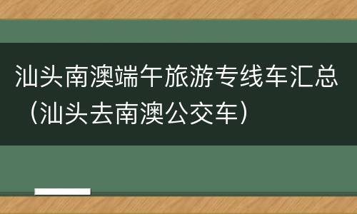 汕头南澳端午旅游专线车汇总（汕头去南澳公交车）