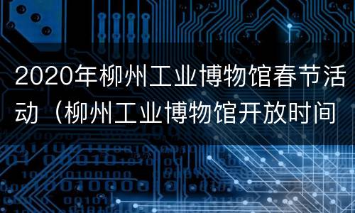 2020年柳州工业博物馆春节活动（柳州工业博物馆开放时间）