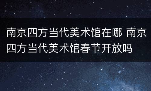 南京四方当代美术馆在哪 南京四方当代美术馆春节开放吗