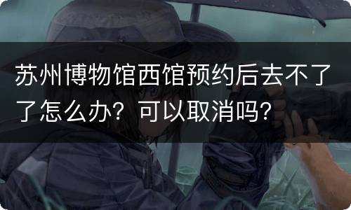苏州博物馆西馆预约后去不了了怎么办？可以取消吗？