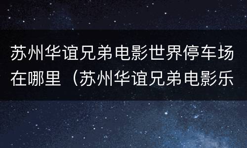 苏州华谊兄弟电影世界停车场在哪里（苏州华谊兄弟电影乐园p3停车场）