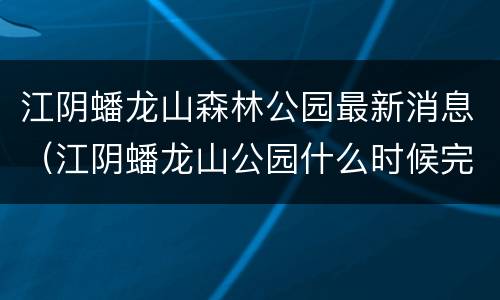 江阴蟠龙山森林公园最新消息（江阴蟠龙山公园什么时候完工）