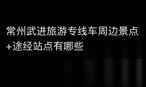 常州武进旅游专线车周边景点+途经站点有哪些
