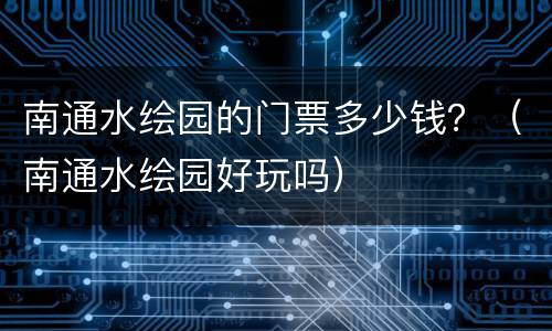 南通水绘园的门票多少钱？（南通水绘园好玩吗）