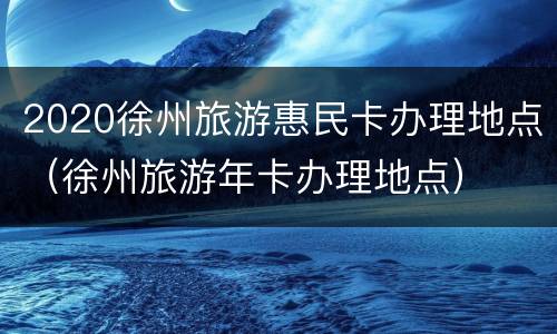 2020徐州旅游惠民卡办理地点（徐州旅游年卡办理地点）