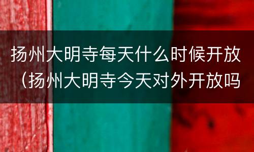扬州大明寺每天什么时候开放（扬州大明寺今天对外开放吗）