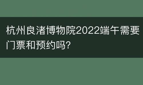 杭州良渚博物院2022端午需要门票和预约吗？