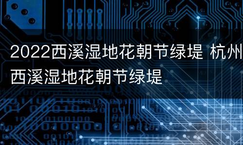 2022西溪湿地花朝节绿堤 杭州西溪湿地花朝节绿堤