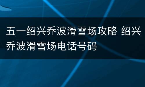 五一绍兴乔波滑雪场攻略 绍兴乔波滑雪场电话号码