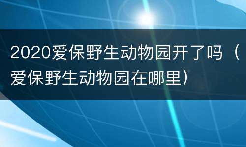 2020爱保野生动物园开了吗（爱保野生动物园在哪里）