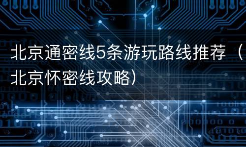 北京通密线5条游玩路线推荐（北京怀密线攻略）