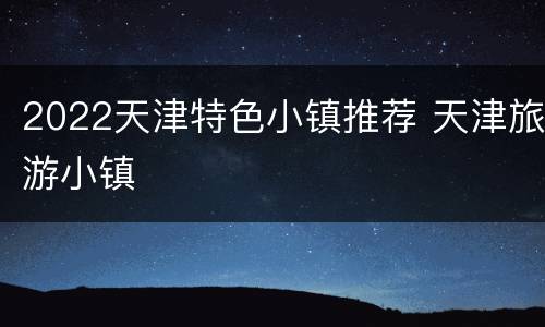 2022天津特色小镇推荐 天津旅游小镇