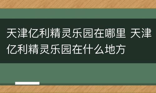 天津亿利精灵乐园在哪里 天津亿利精灵乐园在什么地方