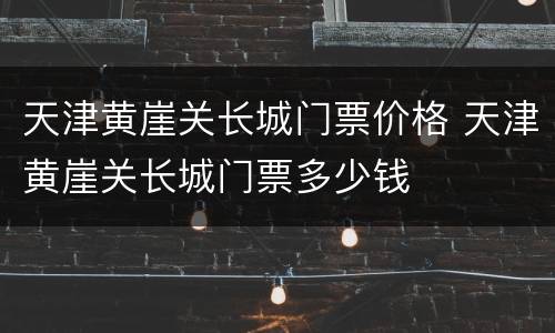 天津黄崖关长城门票价格 天津黄崖关长城门票多少钱
