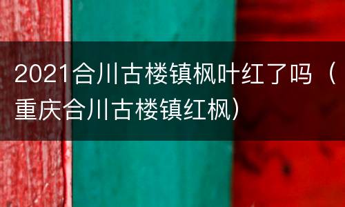 2021合川古楼镇枫叶红了吗（重庆合川古楼镇红枫）