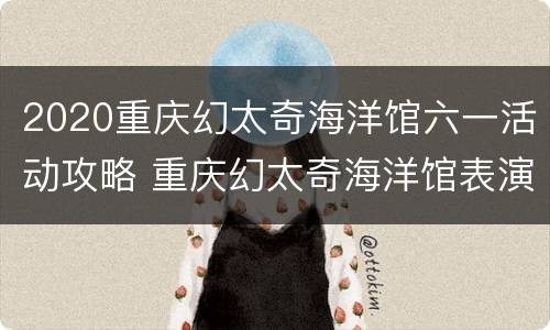 2020重庆幻太奇海洋馆六一活动攻略 重庆幻太奇海洋馆表演时间