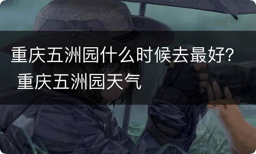 重庆五洲园什么时候去最好？ 重庆五洲园天气