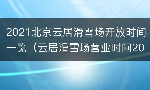 2021北京云居滑雪场开放时间一览（云居滑雪场营业时间2021）