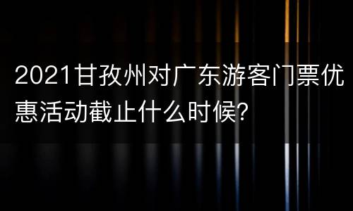 2021甘孜州对广东游客门票优惠活动截止什么时候？