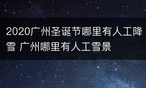 2020广州圣诞节哪里有人工降雪 广州哪里有人工雪景
