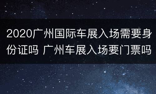 2020广州国际车展入场需要身份证吗 广州车展入场要门票吗