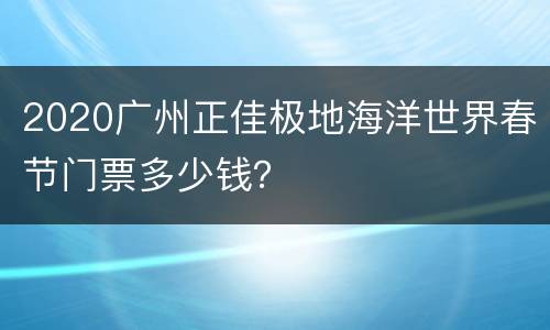 2020广州正佳极地海洋世界春节门票多少钱？