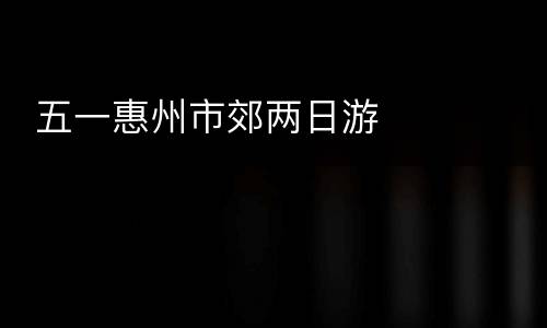  五一惠州市郊两日游