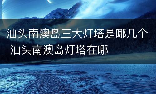 汕头南澳岛三大灯塔是哪几个 汕头南澳岛灯塔在哪