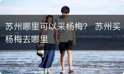 苏州哪里可以采杨梅？ 苏州买杨梅去哪里