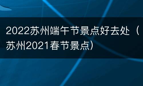 2022苏州端午节景点好去处（苏州2021春节景点）