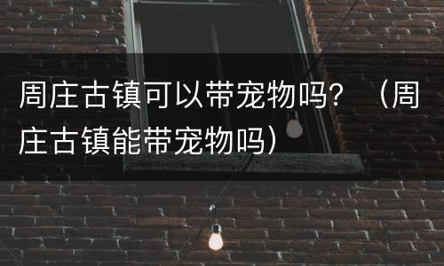 周庄古镇可以带宠物吗？（周庄古镇能带宠物吗）