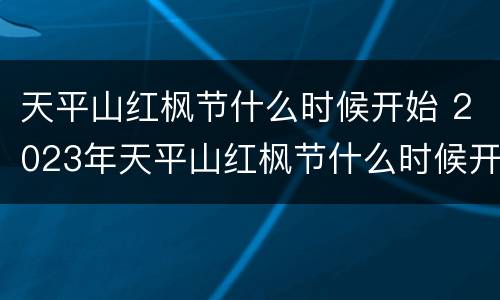天平山红枫节什么时候开始 2023年天平山红枫节什么时候开始