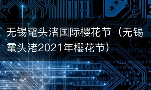 无锡鼋头渚国际樱花节（无锡鼋头渚2021年樱花节）