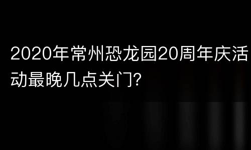 2020年常州恐龙园20周年庆活动最晚几点关门？