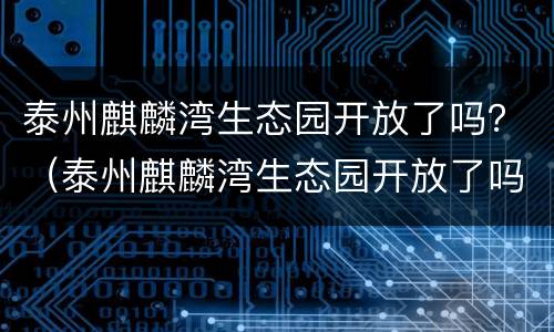 泰州麒麟湾生态园开放了吗？（泰州麒麟湾生态园开放了吗）