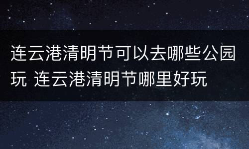 连云港清明节可以去哪些公园玩 连云港清明节哪里好玩