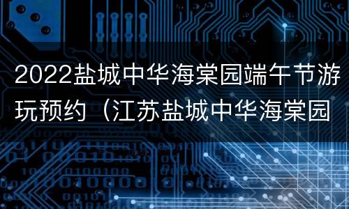 2022盐城中华海棠园端午节游玩预约（江苏盐城中华海棠园）