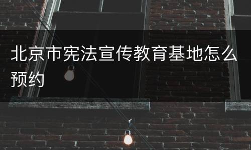 北京市宪法宣传教育基地怎么预约