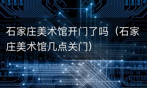 石家庄美术馆开门了吗（石家庄美术馆几点关门）