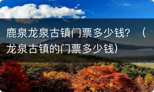 鹿泉龙泉古镇门票多少钱？（龙泉古镇的门票多少钱）