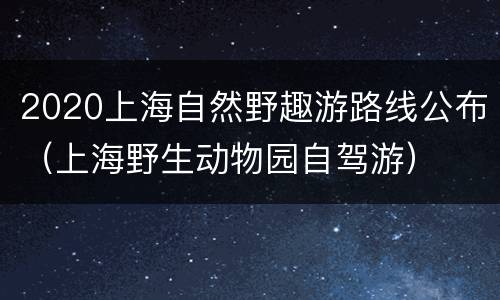 2020上海自然野趣游路线公布（上海野生动物园自驾游）
