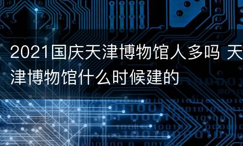 2021国庆天津博物馆人多吗 天津博物馆什么时候建的