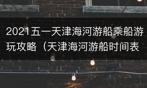2021五一天津海河游船乘船游玩攻略（天津海河游船时间表2021）