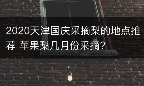2020天津国庆采摘梨的地点推荐 苹果梨几月份采摘?