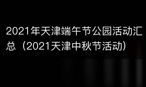 2021年天津端午节公园活动汇总（2021天津中秋节活动）