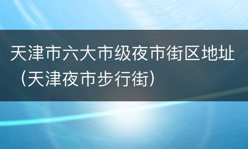天津市六大市级夜市街区地址（天津夜市步行街）
