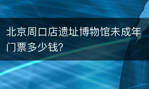 北京周口店遗址博物馆未成年门票多少钱？
