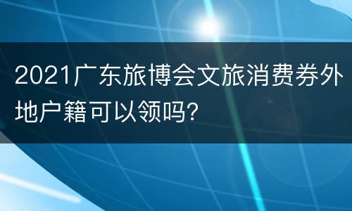 2021广东旅博会文旅消费券外地户籍可以领吗？