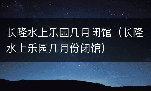 长隆水上乐园几月闭馆（长隆水上乐园几月份闭馆）