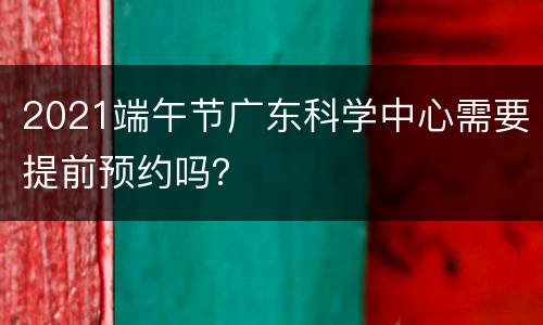 2021端午节广东科学中心需要提前预约吗？